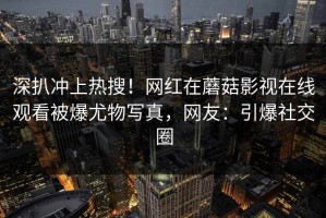 深扒冲上热搜！网红在蘑菇影视在线观看被爆尤物写真，网友：引爆社交圈