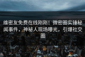 维密友免费在线刚刚！微密圈实锤秘闻事件，神秘人现场曝光，引爆社交圈