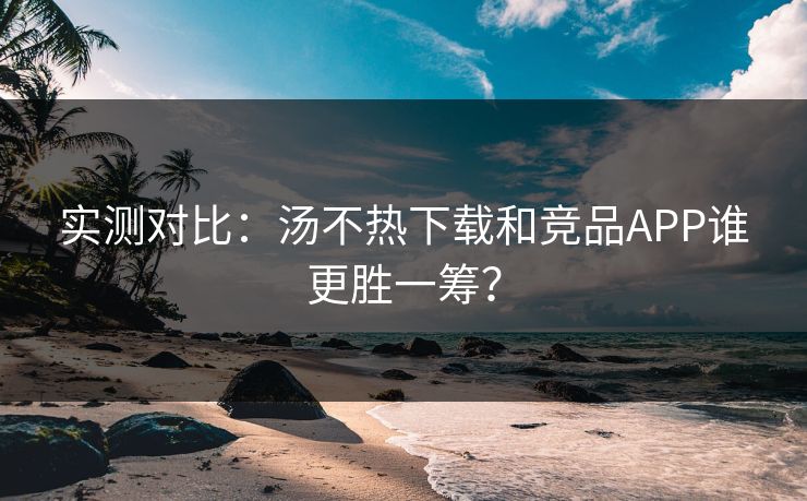 实测对比：汤不热下载和竞品APP谁更胜一筹？
