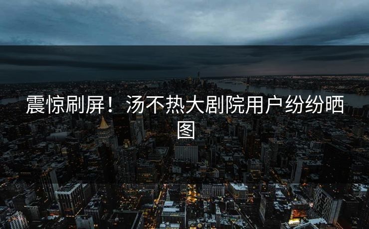 震惊刷屏！汤不热大剧院用户纷纷晒图