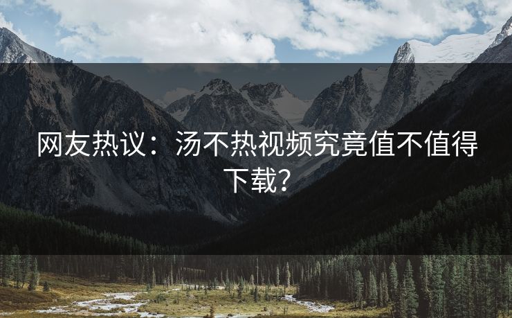 网友热议：汤不热视频究竟值不值得下载？