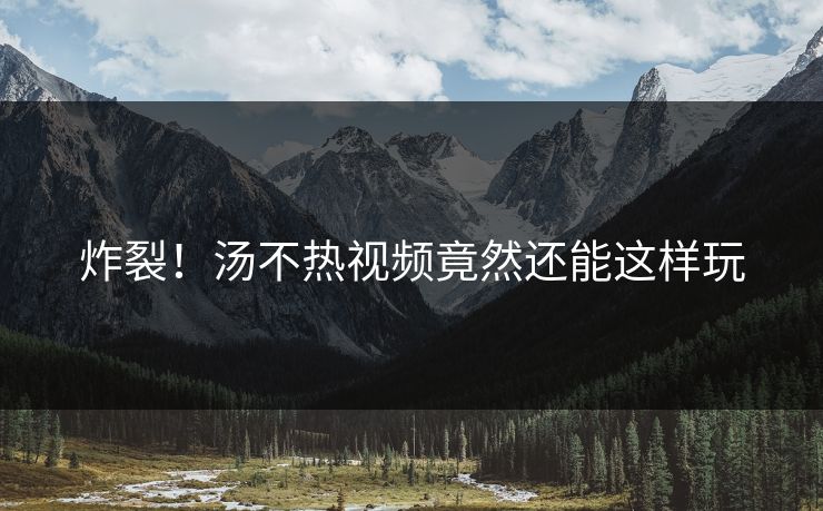 炸裂！汤不热视频竟然还能这样玩