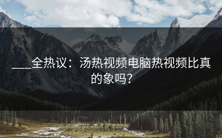 ___全热议：汤热视频电脑热视频比真的象吗？