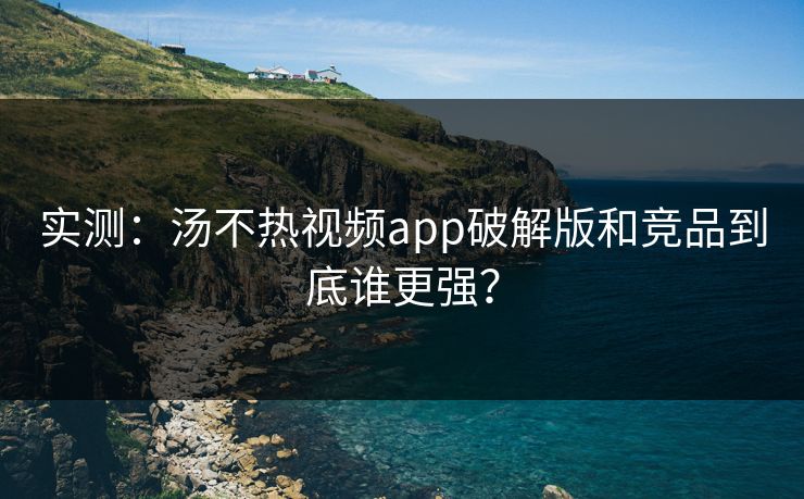 实测：汤不热视频app破解版和竞品到底谁更强？