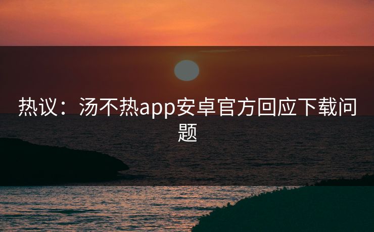 热议：汤不热app安卓官方回应下载问题