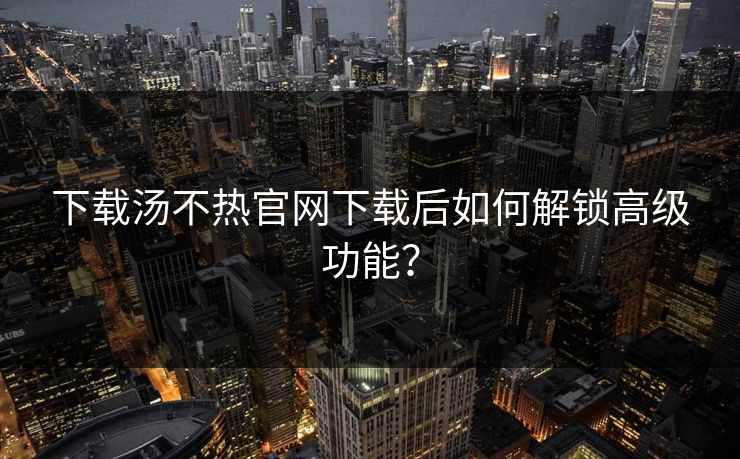 下载汤不热官网下载后如何解锁高级功能？