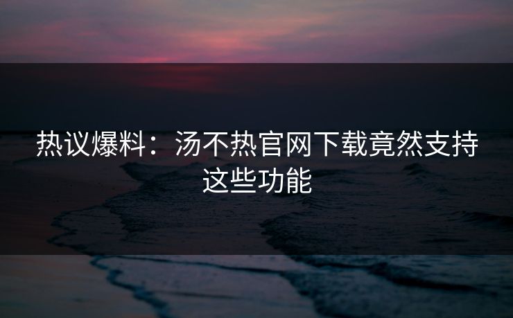 热议爆料：汤不热官网下载竟然支持这些功能