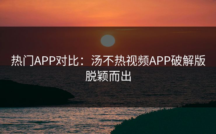 热门APP对比：汤不热视频APP破解版脱颖而出