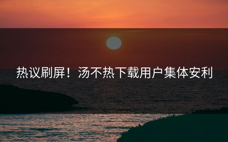 热议刷屏！汤不热下载用户集体安利