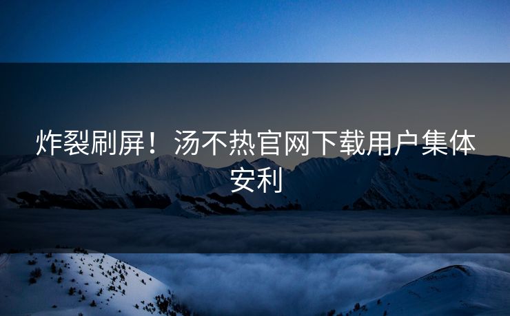 炸裂刷屏！汤不热官网下载用户集体安利