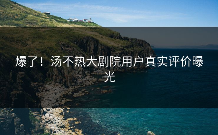 爆了！汤不热大剧院用户真实评价曝光