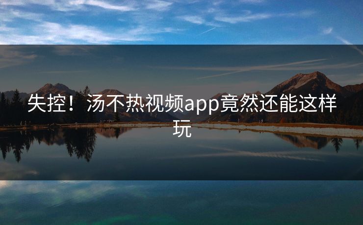 失控！汤不热视频app竟然还能这样玩