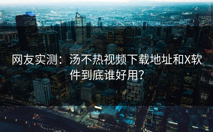 网友实测：汤不热视频下载地址和X软件到底谁好用？