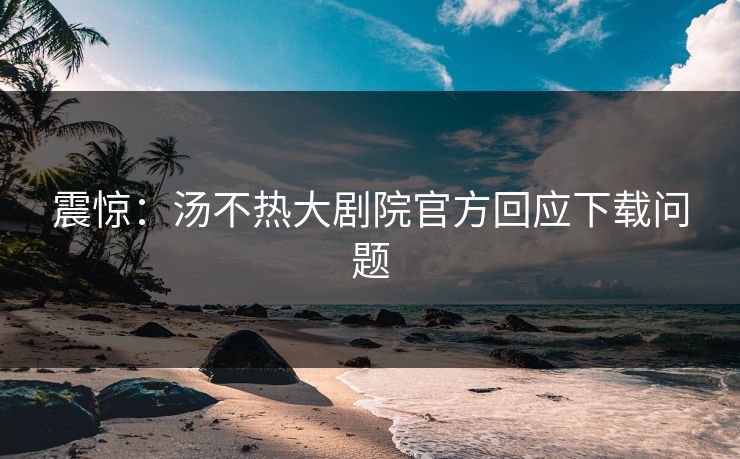震惊：汤不热大剧院官方回应下载问题