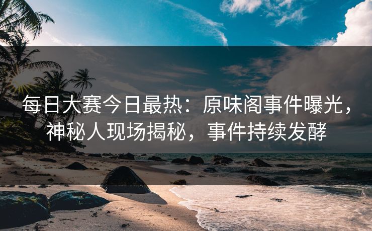 每日大赛今日最热：原味阁事件曝光，神秘人现场揭秘，事件持续发酵