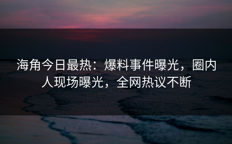 海角今日最热：爆料事件曝光，圈内人现场曝光，全网热议不断