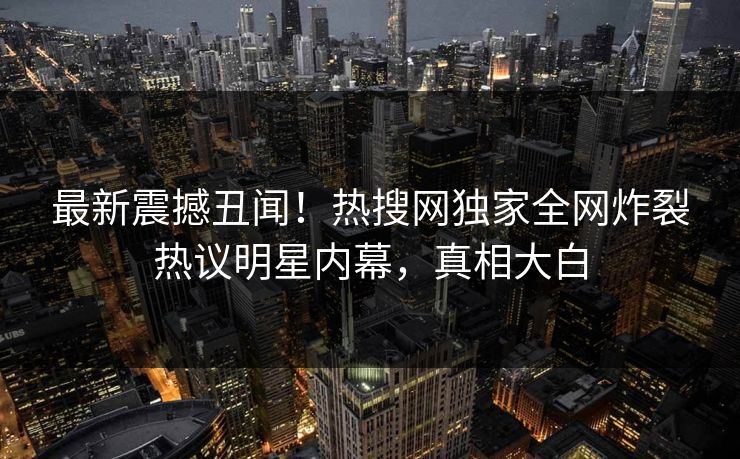 最新震撼丑闻！热搜网独家全网炸裂热议明星内幕，真相大白