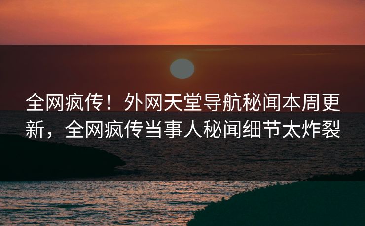 全网疯传！外网天堂导航秘闻本周更新，全网疯传当事人秘闻细节太炸裂