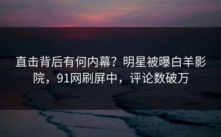 直击背后有何内幕？明星被曝白羊影院，91网刷屏中，评论数破万