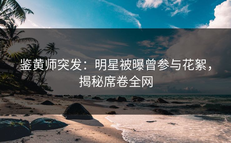 鉴黄师突发：明星被曝曾参与花絮，揭秘席卷全网