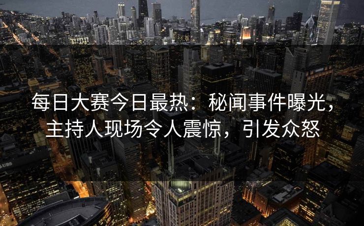 每日大赛今日最热：秘闻事件曝光，主持人现场令人震惊，引发众怒