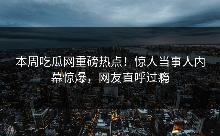 本周吃瓜网重磅热点！惊人当事人内幕惊爆，网友直呼过瘾