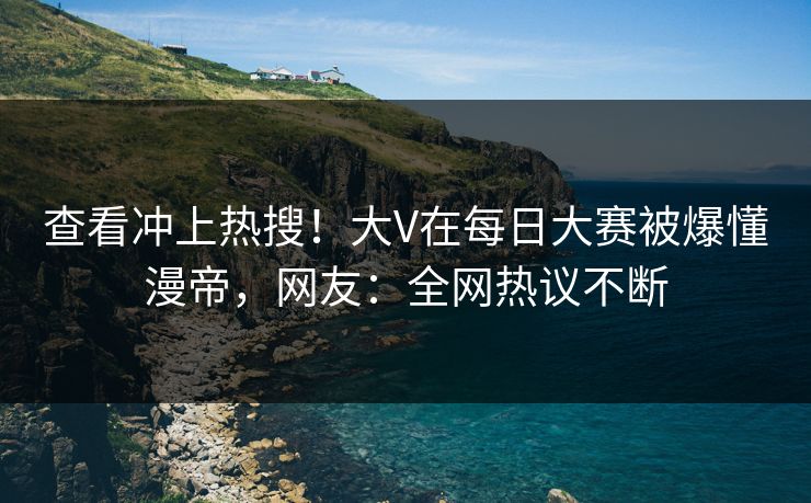 查看冲上热搜！大V在每日大赛被爆懂漫帝，网友：全网热议不断