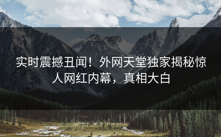 实时震撼丑闻！外网天堂独家揭秘惊人网红内幕，真相大白
