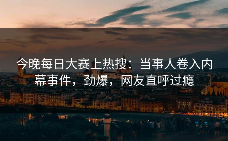今晚每日大赛上热搜：当事人卷入内幕事件，劲爆，网友直呼过瘾