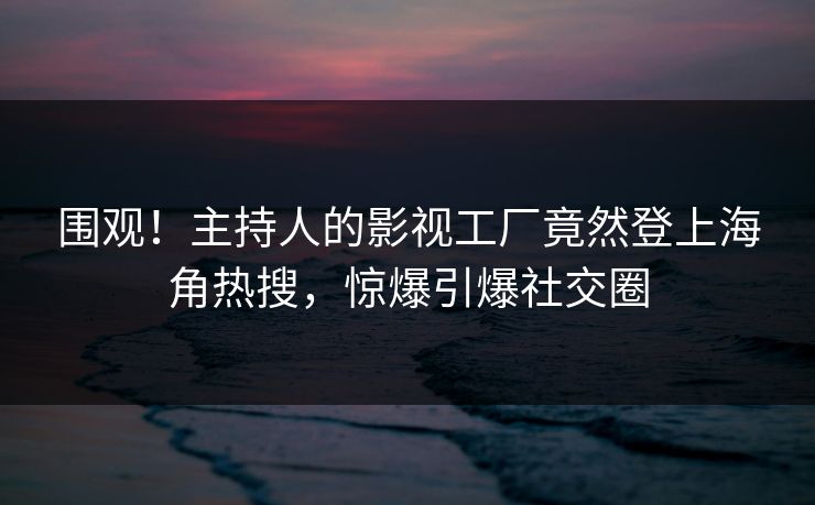 围观！主持人的影视工厂竟然登上海角热搜，惊爆引爆社交圈