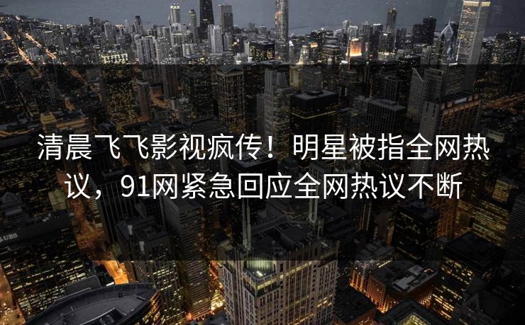 清晨飞飞影视疯传！明星被指全网热议，91网紧急回应全网热议不断
