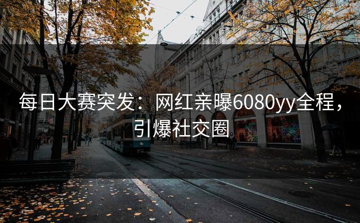 每日大赛突发：网红亲曝6080yy全程，引爆社交圈