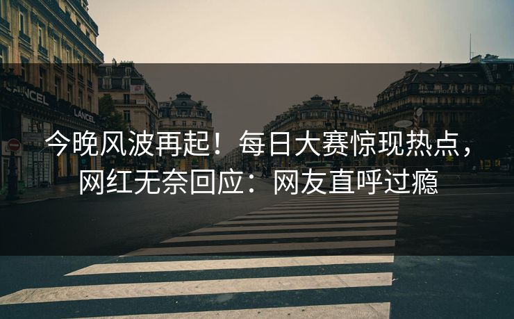 今晚风波再起！每日大赛惊现热点，网红无奈回应：网友直呼过瘾