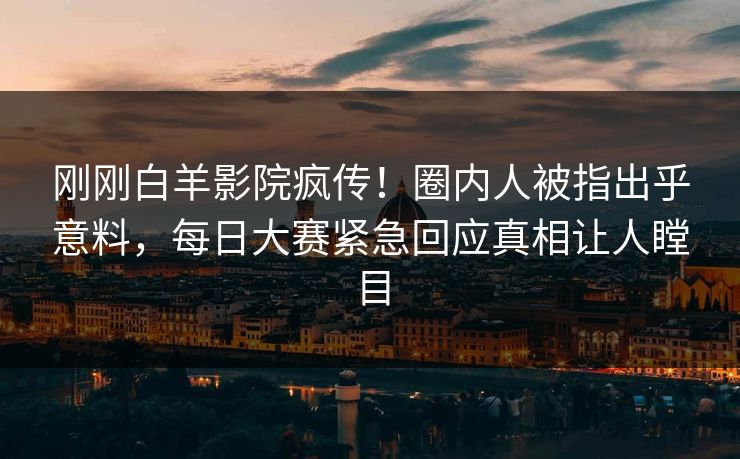 刚刚白羊影院疯传！圈内人被指出乎意料，每日大赛紧急回应真相让人瞠目