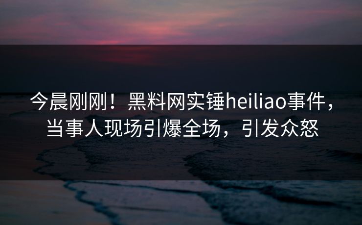 今晨刚刚！黑料网实锤heiliao事件，当事人现场引爆全场，引发众怒