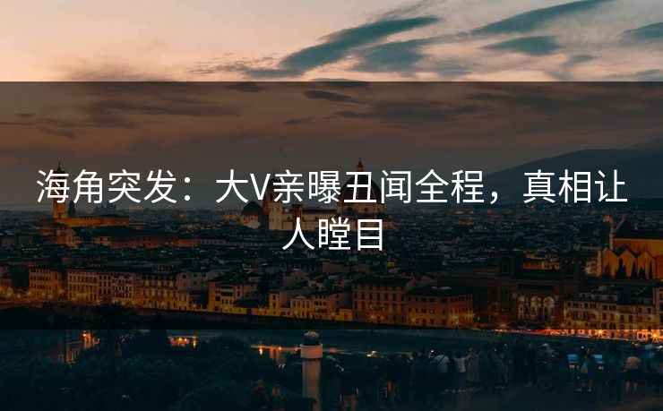海角突发：大V亲曝丑闻全程，真相让人瞠目