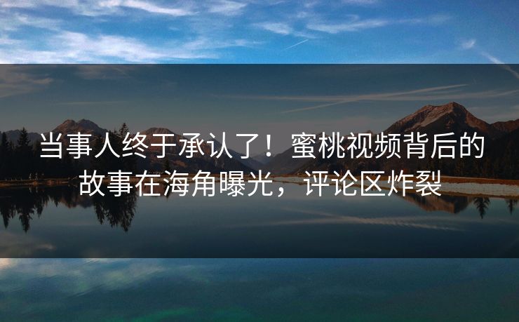 当事人终于承认了！蜜桃视频背后的故事在海角曝光，评论区炸裂