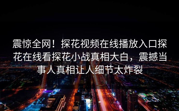 震惊全网！探花视频在线播放入口探花在线看探花小战真相大白，震撼当事人真相让人细节太炸裂