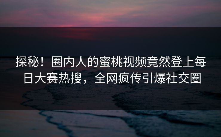 探秘！圈内人的蜜桃视频竟然登上每日大赛热搜，全网疯传引爆社交圈