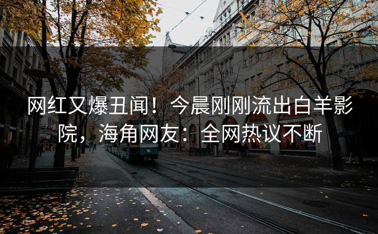网红又爆丑闻！今晨刚刚流出白羊影院，海角网友：全网热议不断