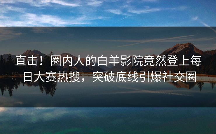 直击！圈内人的白羊影院竟然登上每日大赛热搜，突破底线引爆社交圈