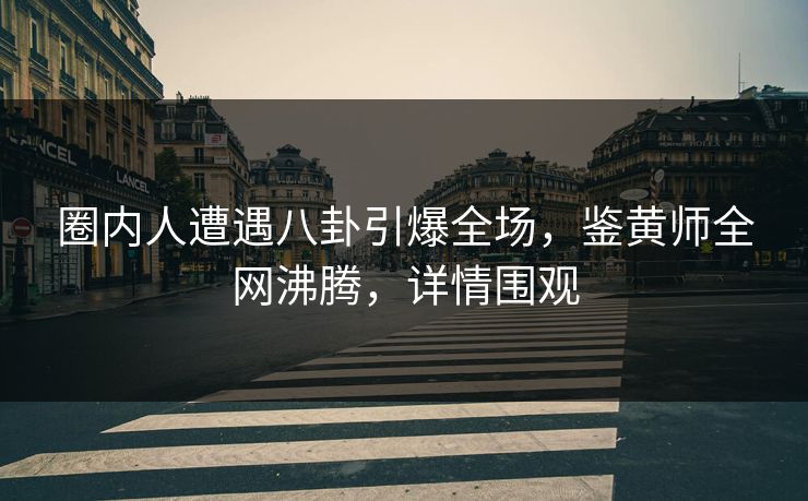 圈内人遭遇八卦引爆全场，鉴黄师全网沸腾，详情围观