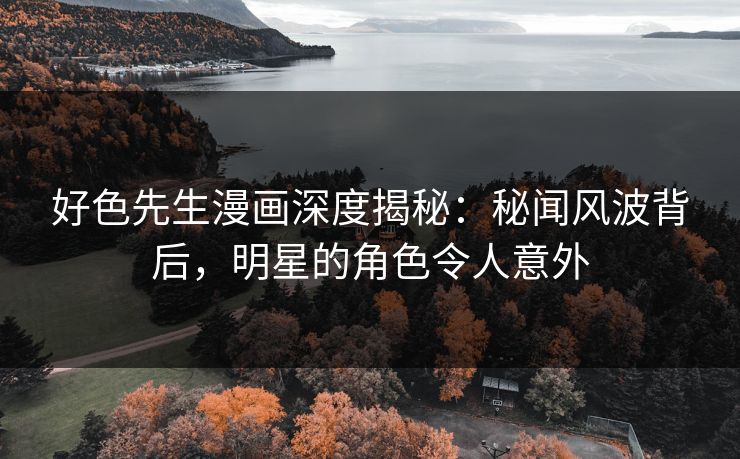 好色先生漫画深度揭秘：秘闻风波背后，明星的角色令人意外