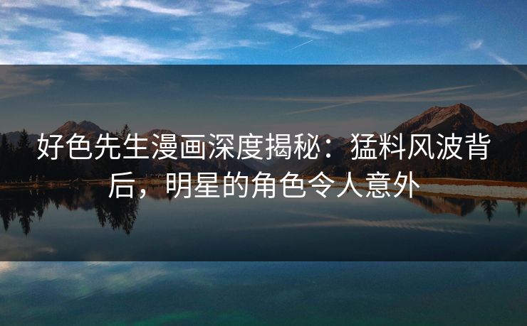 好色先生漫画深度揭秘：猛料风波背后，明星的角色令人意外