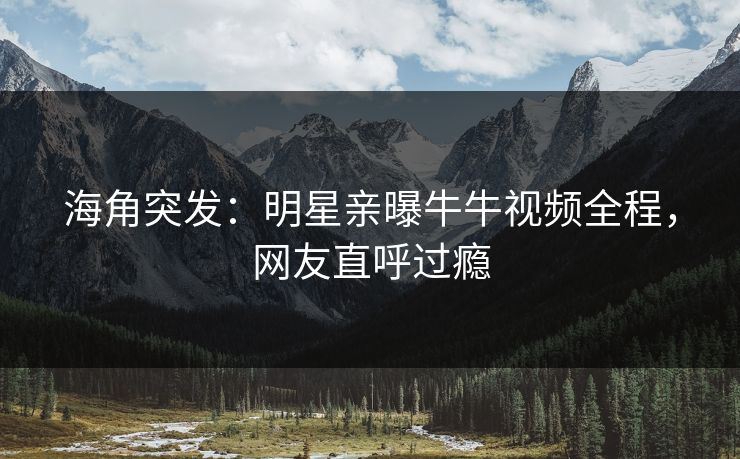 海角突发：明星亲曝牛牛视频全程，网友直呼过瘾