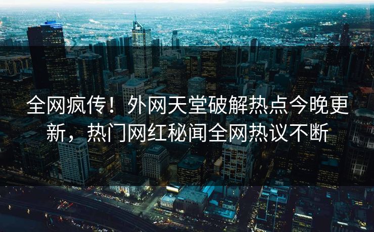 全网疯传！外网天堂破解热点今晚更新，热门网红秘闻全网热议不断