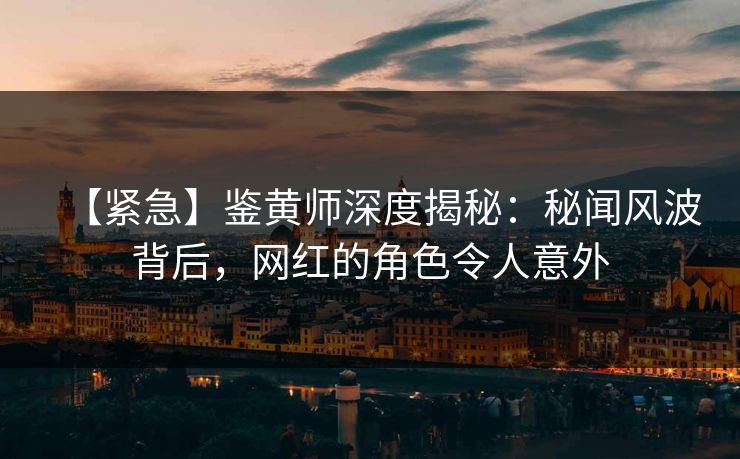 【紧急】鉴黄师深度揭秘：秘闻风波背后，网红的角色令人意外
