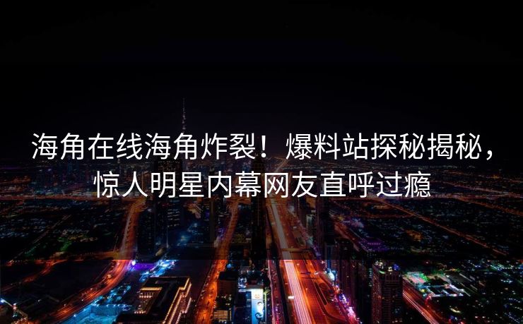 海角在线海角炸裂！爆料站探秘揭秘，惊人明星内幕网友直呼过瘾