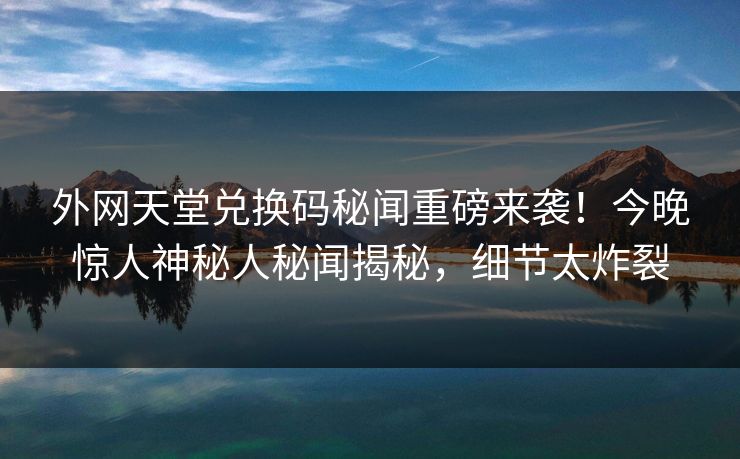 外网天堂兑换码秘闻重磅来袭！今晚惊人神秘人秘闻揭秘，细节太炸裂