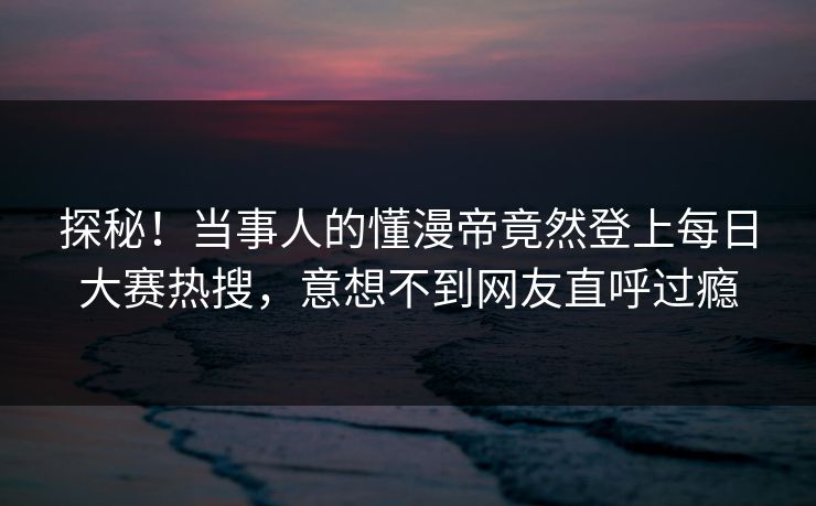 探秘！当事人的懂漫帝竟然登上每日大赛热搜，意想不到网友直呼过瘾